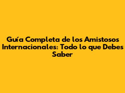 Guía Completa de los Amistosos Internacionales: Todo lo que Debes Saber