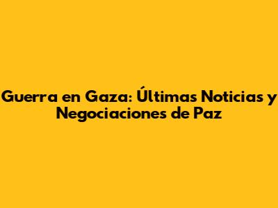 Guerra en Gaza: Últimas Noticias y Negociaciones de Paz