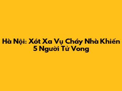 Hà Nội: Xót Xa Vụ Cháy Nhà Khiến 5 Người Tử Vong