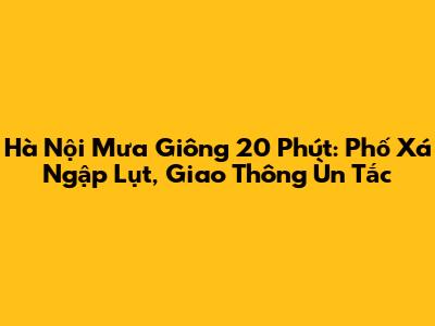 Hà Nội Mưa Giông 20 Phút: Phố Xá Ngập Lụt, Giao Thông Ùn Tắc