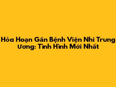 Hỏa Hoạn Gần Bệnh Viện Nhi Trung Ương: Tình Hình Mới Nhất