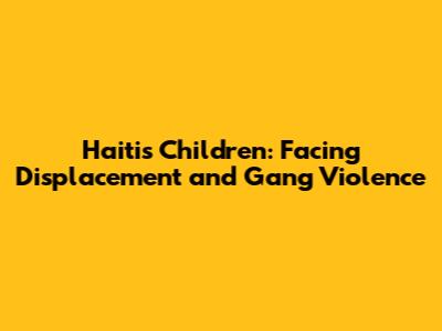 Haiti's Children: Facing Displacement and Gang Violence