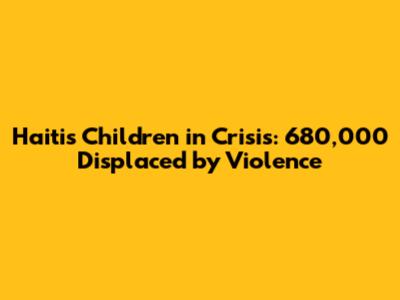 Haiti's Children in Crisis: 680,000 Displaced by Violence