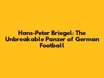 Hans-Peter Briegel: The Unbreakable Panzer of German Football