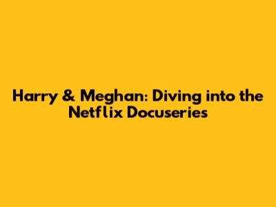 Harry & Meghan: Diving into the Netflix Docuseries