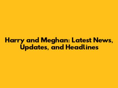 Harry and Meghan: Latest News, Updates, and Headlines