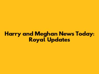 Harry and Meghan News Today: Royal Updates