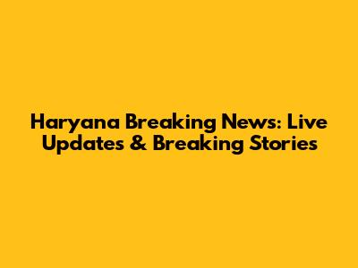 Haryana Breaking News: Live Updates & Breaking Stories