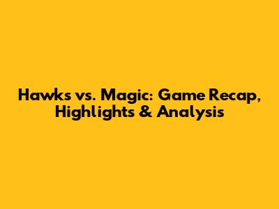 Hawks vs. Magic: Game Recap, Highlights & Analysis
