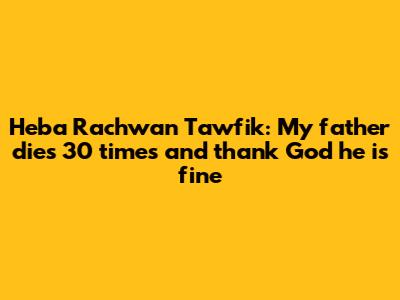 Heba Rachwan Tawfik: My father dies 30 times and thank God he is fine