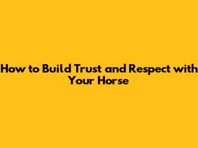How to Build Trust and Respect with Your Horse