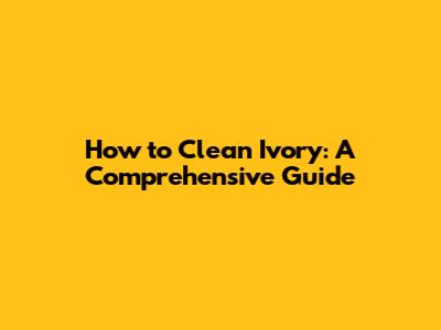 How to Clean Ivory: A Comprehensive Guide