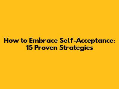 How to Embrace Self-Acceptance: 15 Proven Strategies