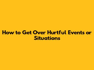 How to Get Over Hurtful Events or Situations