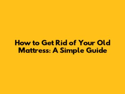 How to Get Rid of Your Old Mattress: A Simple Guide