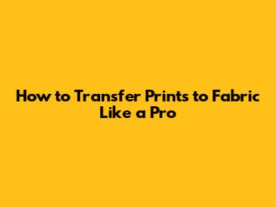 How to Transfer Prints to Fabric Like a Pro