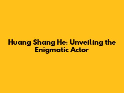 Huang Shang He: Unveiling the Enigmatic Actor