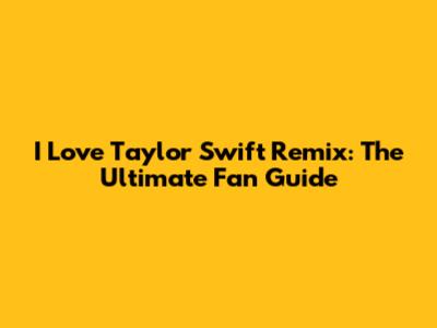 I Love Taylor Swift Remix: The Ultimate Fan Guide