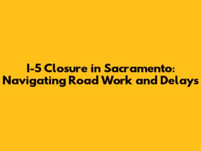 I-5 Closure in Sacramento: Navigating Road Work and Delays