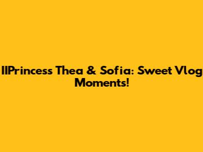 IIPrincess Thea & Sofia: Sweet Vlog Moments!