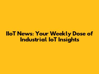 IIoT News: Your Weekly Dose of Industrial IoT Insights