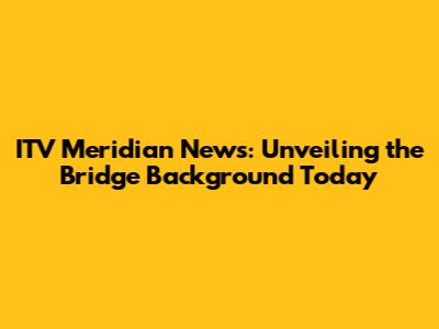 ITV Meridian News: Unveiling the Bridge Background Today