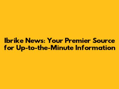 Ibrike News: Your Premier Source for Up-to-the-Minute Information