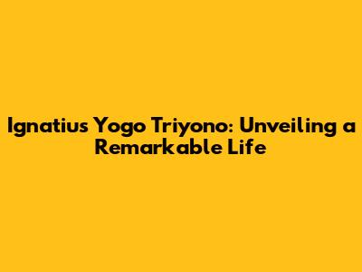Ignatius Yogo Triyono: Unveiling a Remarkable Life