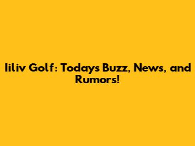 Iiliv Golf: Today's Buzz, News, and Rumors!