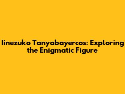 Iinezuko Tanyabayercos: Exploring the Enigmatic Figure