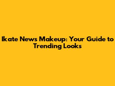 Ikate News Makeup: Your Guide to Trending Looks