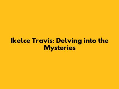 Ikelce Travis: Delving into the Mysteries