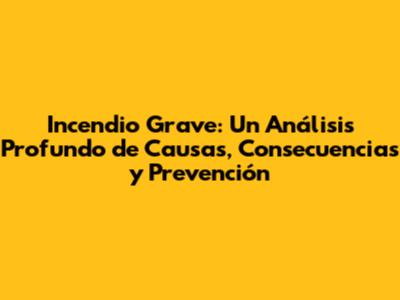 Incendio Grave: Un Análisis Profundo de Causas, Consecuencias y Prevención