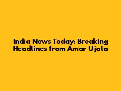 India News Today: Breaking Headlines from Amar Ujala
