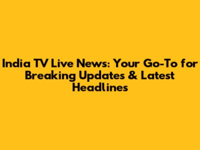 India TV Live News: Your Go-To for Breaking Updates & Latest Headlines