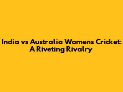 India vs Australia Women's Cricket: A Riveting Rivalry