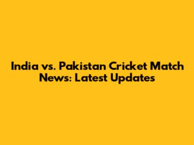 India vs. Pakistan Cricket Match News: Latest Updates