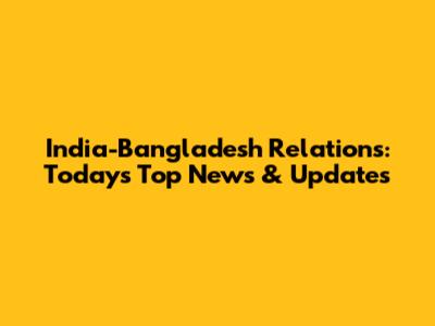 India-Bangladesh Relations: Today's Top News & Updates