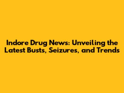 Indore Drug News: Unveiling the Latest Busts, Seizures, and Trends