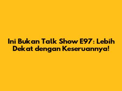 Ini Bukan Talk Show E97: Lebih Dekat dengan Keseruannya!