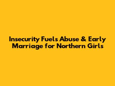 Insecurity Fuels Abuse & Early Marriage for Northern Girls