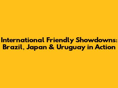 International Friendly Showdowns: Brazil, Japan & Uruguay in Action