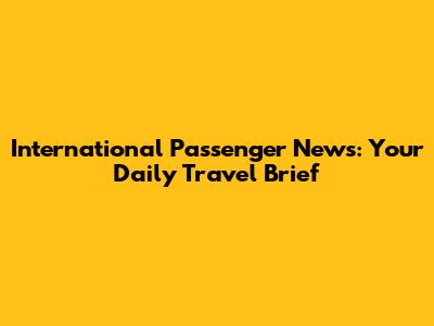 International Passenger News: Your Daily Travel Brief