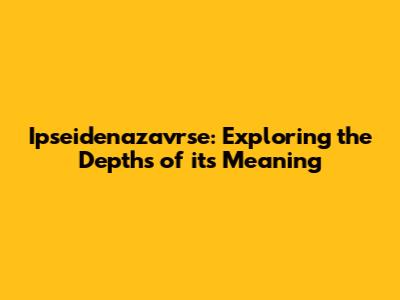 Ipseidenazavrse: Exploring the Depths of its Meaning
