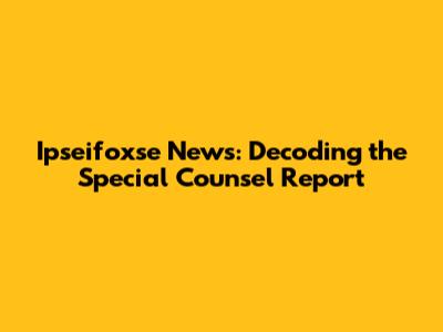 Ipseifoxse News: Decoding the Special Counsel Report