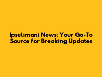Ipselimani News: Your Go-To Source for Breaking Updates