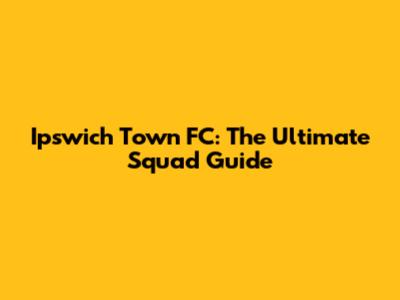 Ipswich Town FC: The Ultimate Squad Guide