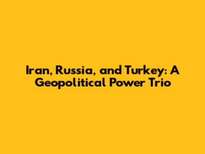 Iran, Russia, and Turkey: A Geopolitical Power Trio