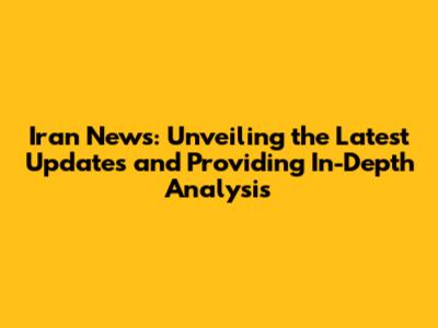 Iran News: Unveiling the Latest Updates and Providing In-Depth Analysis