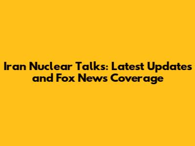 Iran Nuclear Talks: Latest Updates and Fox News Coverage